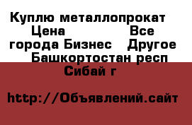 Куплю металлопрокат › Цена ­ 800 000 - Все города Бизнес » Другое   . Башкортостан респ.,Сибай г.